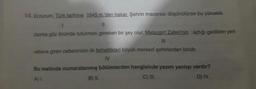 14. Erzurum. Türk tarihine 1945 m.'den bakar. Şehrin macerası düşünülürse bu yükseklik
daima göz önünde tutulması gereken bir şey olur. Malazgirt Zaferi'nin açtığı gedikten yeni
vatana giren cetlerimizin ilk fethettikleri büyük merkezi şehirlerden biridir.
IV
Bu metinde numaralanmış bölümlerden hangisinde yazım yanlışı vardır?
C) III.
D) IV.
A).
B) II.
