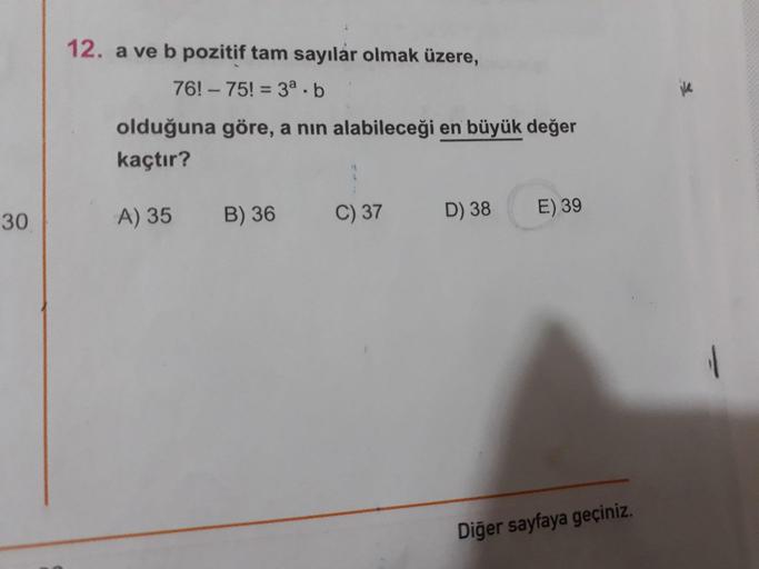 12. a ve b pozitif tam sayılar olmak üzere,
76! – 75! = 3a - b
olduğuna göre, a nin alabileceği en büyük değer
kaçtır?
30
A) 35
B) 36
C
)37
D) 38
E) 39
Diğer sayfaya geçiniz.
