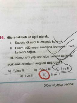 ketlerini
16. Hücre iskeleti ile ilgili olarak,
1. Sadece ökaryot hücrelerde bulunur.
II. Hücre bölünmesi sırasında kromozom hare-
ketlerini sağlar.
III. Kamçı gibi yapıların oluşmasında rol oynar.
açıklamalarından hangileri doğrudur?
A) Yalnız 1 B) Yalnız II C) I ve II)
D) I ve III (E) II ve III
Diğer sayfaya geçiniz.