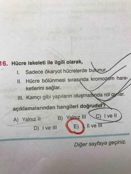 ketlerini
16. Hücre iskeleti ile ilgili olarak,
1. Sadece ökaryot hücrelerde bulunur.
II. Hücre bölünmesi sırasında kromozom hare-
ketlerini sağlar.
III. Kamçı gibi yapıların oluşmasında rol oynar.
açıklamalarından hangileri doğrudur?
A) Yalnız 1 B) Yalnız II C) I ve II)
D) I ve III (E) II ve III
Diğer sayfaya geçiniz.
