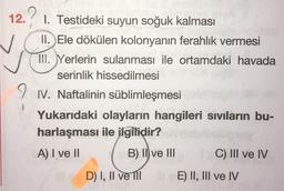 12.1. Testideki suyun soğuk kalması
II. Ele dökülen kolonyanın ferahlık vermesi
III. Yerlerin sulanması ile ortamdaki havada
serinlik hissedilmesi
1. Naftalinin süblimleşmesi
Yukarıdaki olayların hangileri sıvıların bu-
harlaşması ile ilgilidir?
A) I ve II ( B) II ve III C) III ve IV
D) I, II ve II E) II, III ve IV
