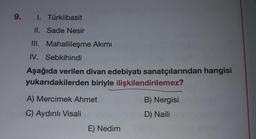 9. I. Türkiibasit
II. Sade Nesir
II. Mahallileşme Akımı
IV. Sebkihindi
Aşağıda verilen divan edebiyatı sanatçılarından hangisi
yukarıdakilerden biriyle ilişkilendirilemez?
A) Mercimek Ahmet
B) Nergisi
C) Aydınlı Visali
D) Naili
E) Nedim
