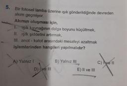 5. Bir fotosel lamba üzerine ışık gönderildiğinde devreden
akım geçmiyor.
Akımın oluşması için,
1. 1şık kaynağının dalga boyunu küçültmek,
II. ışık şiddetini artırmak,
III. anot - katot arasındaki mesafeyi azaltmak
işlemlerinden hangileri yapılmalıdır?
A) Yalnız I
B) Yalnız III
C) Ave II
D) Ive II
E) Il ve III