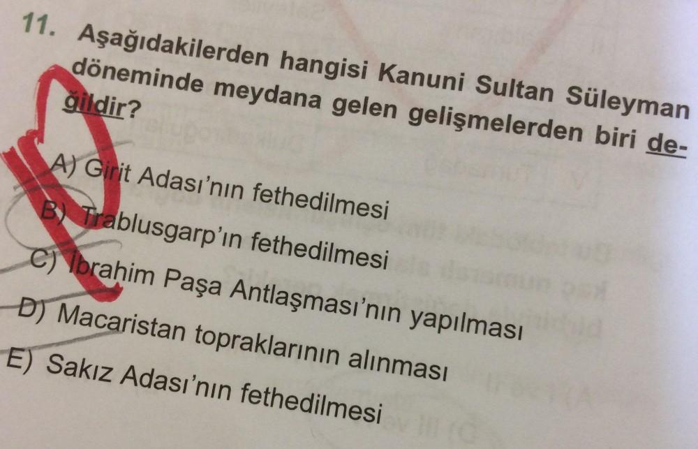 11. Aşağıdakilerden hangisi Kanuni Sultan Süleyman döneminde meydana gelen gelişmelerden biri değildir?
A) Girit Adası'nın fethedilmesi
B) Trablusgarp'ın fethedilmesi
C) İbrahim Paşa Antlaşması'nın yapılması
DJ Macaristan topraklarının alınması
E) Sa