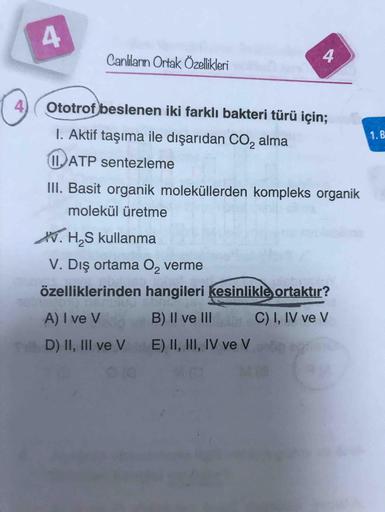 Canlanın Ortak Özellikleri
4.
4) (Ototrof) beslenen iki farklı bakteri türü için;
I. Aktif taşıma ile dışarıdan CO, alma
1.B
IIATP sentezleme
III. Basit organik moleküllerden kompleks organik
molekül üretme
K. H,S kullanma
V. Dış ortama O, verme
özellikler