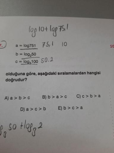 -
->
log lot log75,1
a = log751 75,4 10
10
b = log250
c = log 100 50.2
olduğuna göre, aşağıdaki sıralamalardan hangisi
doğrudur?
A) a > b>c
B) b > a > c
C) c>b>a
D) a > c> b
E) b >c> a
I so top 2
