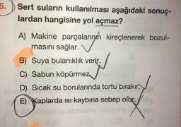 5.) Sert suların kullanılması aşağıdaki sonuç-
lardan hangisine yol açmaz?
A) Makine parçalarının kireçlenerek bozul-
masını sağlar. V
B) Suya bulanıklık verir.
C) Sabun köpürmez
D) Sıcak su borularında tortu bırakır.
E) Kaplarda ısı kaybına sebep olur.