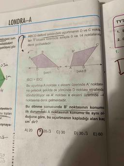 LONDRA-A
TYT
1.
E
. ABCD deltoid şeklindeki uçurtmanın D ve C nokta
ları x ekseni üzerinde sırayla 0 ve 14 noktalarına
denk gelmektedir
eklindeki bah-
uzunlukları
şekildeki gibi
2.C
у
в
BY
CA D
Şekil 1
Şekil /
IBC| = |DC|
Bu uçurtma A noktası x ekseni üzerinde A' noktası-
na gelecek şekilde ok yönünde D noktası etrafında
döndürülüyor ve A' noktası x ekseni üzerinde -4
noktasına denk gelmektedir.
köpeklerin
bu topları
Bu dönme sonucunda B' noktasının konumu
ilk durumdaki A noktasının konumu ile aynı ol-
duğuna göre, bu uçurtmanın kapladığı alan kaç
cm' dir?
oynaya-
A) 20
(2013
C) 30
D) 30/3
E) 60
2:13
mmat yayincilik -