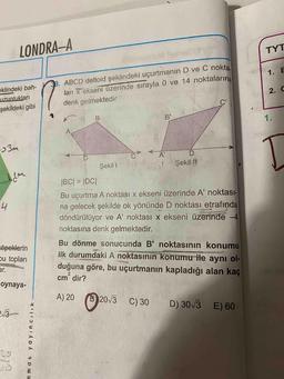 LONDRA-A
TYT
1.
E
. ABCD deltoid şeklindeki uçurtmanın D ve C nokta
ları x ekseni üzerinde sırayla 0 ve 14 noktalarına
denk gelmektedir
eklindeki bah-
uzunlukları
şekildeki gibi
2.C
у
в
BY
CA D
Şekil 1
Şekil /
IBC| = |DC|
Bu uçurtma A noktası x ekseni üzerinde A' noktası-
na gelecek şekilde ok yönünde D noktası etrafında
döndürülüyor ve A' noktası x ekseni üzerinde -4
noktasına denk gelmektedir.
köpeklerin
bu topları
Bu dönme sonucunda B' noktasının konumu
ilk durumdaki A noktasının konumu ile aynı ol-
duğuna göre, bu uçurtmanın kapladığı alan kaç
cm' dir?
oynaya-
A) 20
(2013
C) 30
D) 30/3
E) 60
2:13
mmat yayincilik -
