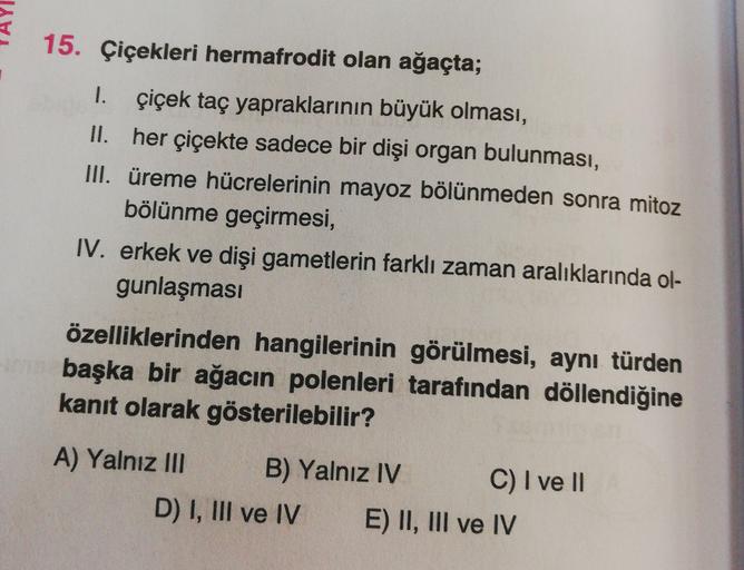 15. Çiçekleri hermafrodit olan ağaçta;
1. çiçek taç yapraklarının büyük olması,
II. her çiçekte sadece bir dişi organ bulunması,
III. üreme hücrelerinin mayoz bölünmeden sonra mitoz
bölünme geçirmesi,
IV. erkek ve dişi gametlerin farklı zaman aralıklarında