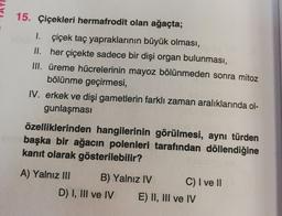 15. Çiçekleri hermafrodit olan ağaçta;
1. çiçek taç yapraklarının büyük olması,
II. her çiçekte sadece bir dişi organ bulunması,
III. üreme hücrelerinin mayoz bölünmeden sonra mitoz
bölünme geçirmesi,
IV. erkek ve dişi gametlerin farklı zaman aralıklarında ol-
gunlaşması
özelliklerinden hangilerinin görülmesi, aynı türden
başka bir ağacın polenleri tarafından döllendiğine
kanıt olarak gösterilebilir?
A) Yalnız III B) Yalnız IV C) I ve II.
D) I, III ve IV E) II, III ve IV
