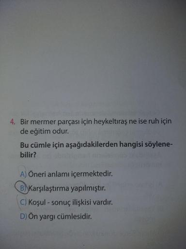 4. Bir mermer parçası için heykeltıraş ne ise ruh için
de eğitim odur.
Bu cümle için aşağıdakilerden hangisi söylene-
bilir?
A) Öneri anlamı içermektedir.
B) Karşılaştırma yapılmıştır.
C) Koşul - sonuç ilişkisi vardır.
D) Ön yargı cümlesidir.
