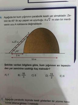 6. Aşağıda bir kum yığınının parabolik kesiti yer almaktadır. Ze-
min ile 45° lik açı yapan ve uzunluğu 472 m olan bir merdi-
venin ucu A noktasına değmektedir.
42 m
45°
2 m
la
10 m
Şekilde verilen bilgilere göre, kum yığınının en tepesin-
den yer zeminine uzaklığı kaç metredir?
A)7
B 180 C)5
0 13
E 6
7. Aşağıda parabolik biçimde kesiti gösterilen bir yüzme havu-
zunda atlama tahtası 1 metredir.
