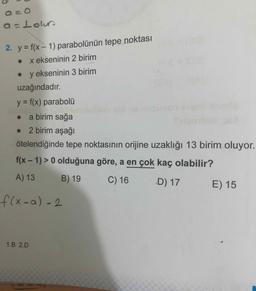 a=Lour
2. y = f(x - 1) parabolünün tepe noktası
. x ekseninin 2 birim
. y ekseninin 3 birim
uzağındadır.
y = f(x) parabolü
• a birim sağa
• 2 birim aşağı
ötelendiğinde tepe noktasının orijine uzaklığı 13 birim oluyor.
f(x - 1) > 0 olduğuna göre, a en çok kaç olabilir?
A) 13 B) 19 C) 16 D) 17 E) 15
f(x-a) 2
1.B 2.D
