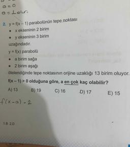 a=Lour
2. y = f(x - 1) parabolünün tepe noktası
. x ekseninin 2 birim
. y ekseninin 3 birim
uzağındadır.
y = f(x) parabolü
• a birim sağa
• 2 birim aşağı
ötelendiğinde tepe noktasının orijine uzaklığı 13 birim oluyor.
f(x - 1) > 0 olduğuna göre, a en çok kaç olabilir?
A) 13 B) 19 C) 16 D) 17 E) 15
f(x-a) 2
1.B 2.D
