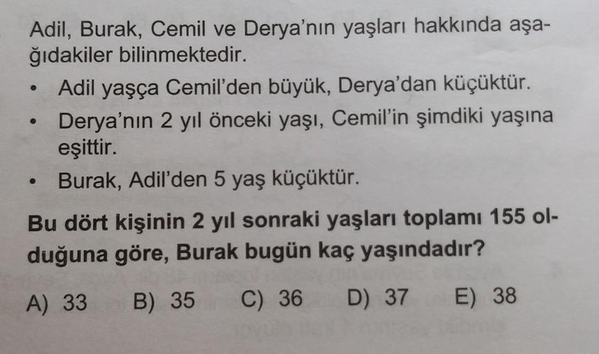 Adil, Burak, Cemil ve Derya'nın yaşları hakkında aşa-
ğıdakiler bilinmektedir.
• Adil yaşça Cemil'den büyük, Derya'dan küçüktür.
• Derya'nın 2 yıl önceki yaşı, Cemil'in şimdiki yaşına
eşittir.
• Burak, Adil'den 5 yaş küçüktür.
Bu dört kişinin 2 yıl sonraki