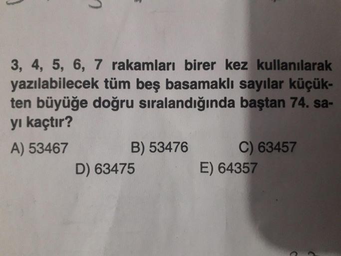 3, 4, 5, 6, 7 rakamları birer kez kullanılarak
yazılabilecek tüm beş basamaklı sayılar küçük-
ten büyüğe doğru sıralandığında baştan 74. sa-
yı kaçtır?
A) 53467 B) 53476 C) 63457
D) 63475 E) 64357