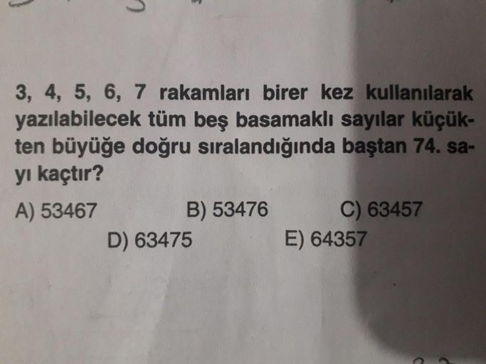 3, 4, 5, 6, 7 rakamları birer kez kullanılarak
yazılabilecek tüm beş basamaklı sayılar küçük-
ten büyüğe doğru sıralandığında baştan 74. sa-
yı kaçtır?
A) 53467 B) 53476 C) 63457
D) 63475 E) 64357
