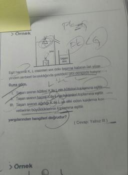 pleng
> Örnek
SIVI
SIVI
Eşit hacimli K, L cisimleri sivi dolu taşırma kabının üst yüzes
yinden serbest bırakıldığında şekildeki gibi dengede kalıyor.
Buna göre,
1. Tagan sivinin kütlesi Kile Lnin kütleleri toplamına eşittir.
1. Taşan sivinin hacmi K ile Lnin hacimleri toplamına eşittir.
Ill. Taşan sıvının ağırlığı kile Lyb etki eden kaldırma kuv
vetlerinin büyüklüklerinin toplamına eşittir
yargılarından hangileri doğrudur?
(Cevap: Yalnız ill)
> Örnek
