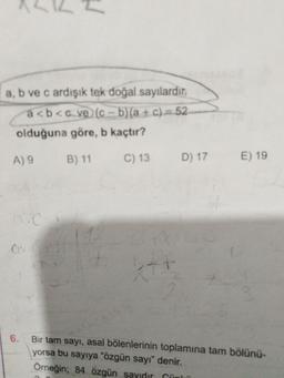 a, b ve c ardışık tek doğal sayılardır.
a<b<c ve (c - b)(a + c) = 52
olduğuna göre, b kaçtır?
A) 9 B) 11 C) 13 D) 17
E) 19
6.
Bir tam sayı, asal bölenlerinin toplamına tam bölünü-
yorsa bu sayıya "özgün sayı" denir.
Örneğin; 84 özgün sayıdır Cünen
