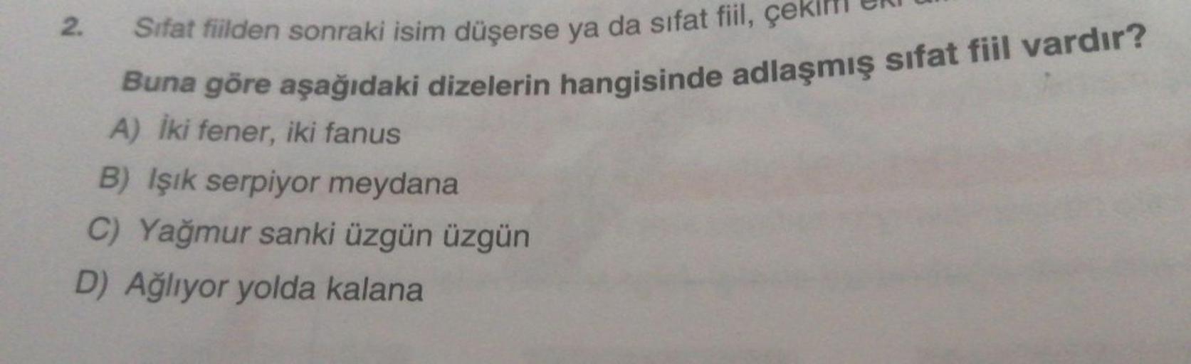 TONI
Te aşağıdaki dizelerin hangisinde adlasmış sifat fiil vardir?
2. Sifat fiilden sonraki isim düşerse ya da sifat fiil, çekim
Buna göre aşağıdaki dizelerin hangisinde a
A) İki fener, iki fanus
B) Işık serpiyor meydana
C) Yağmur sanki üzgün üzgün
D) Ağlı