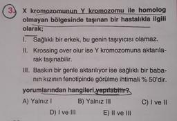 X kromozomunun Y kromozomu ile homolog
olmayan bölgesinde taşınan bir hastalıkla ilgili
olarak;
I. Sağlıklı bir erkek, bu genin taşıyıcısı olamaz.
II. Krossing over olur ise Y kromozomuna aktarıla-
rak taşınabilir.
III. Baskın bir genle aktarılıyor ise sağlıklı bir baba-
nin kızının fenotipinde görülme ihtimali %50'dir.
yorumlarından hangileri yapılabilir,
A) Yalnız! B) Yalnız III C) I ve II
D) I ve III E) II ve III