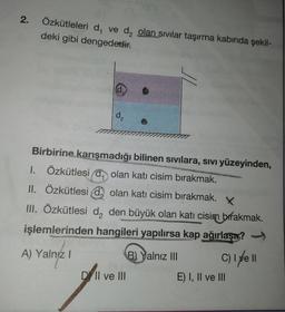 2.
Özkütleleri d, ve d, olan sıvılar taşırma kabında şekil-
deki gibi dengededir.
d
00000000
Birbirine karışmadığı bilinen sivilara, Sivi yüzeyinden,
1. Özkütlesi (đ, olan katı cisim bırakmak.
II. Özkütlesi d olan katı cisim bırakmak.
III. Özkütlesi d, den büyük olan katı cisim bırakmak.
işlemlerinden hangileri yapılırsa kap ağırlaşır?
A) Yalnız! B) Yalnız III C) I yell
Dill ve III
E) I, II ve III
S
EBES
