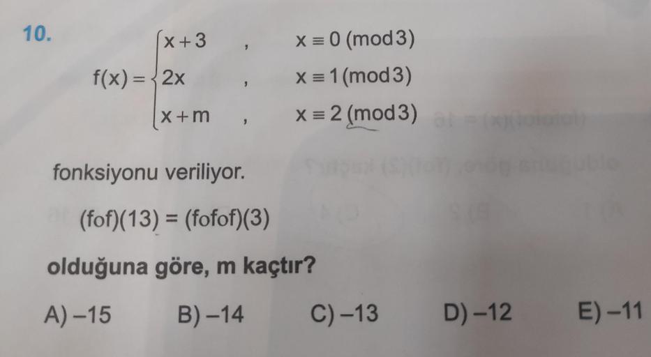 10.
x +3
f(x) = 2x
(x+m
,
,
X = 0 (mod 3)
x=1(mod 3)
X = 2 (mod 3)
fonksiyonu veriliyor.
(fof)(13) = (fofof)(3)
olduğuna göre, m kaçtır?
A) –15 B) –14 C)–13
D) -12
E) –11