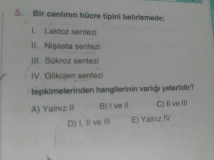 Bir canlının hücre tipini belirlemede;
1. Laktoz sentezi
II. Nişasta sentezi
III. Sükroz sentezi
IV. Glikojen sentezi
tepkimelerinden hangilerinin varlığı yeterlidir?
A) Yalnız ll B) I ve II C) II ve III
D) I, II ve III E) Yalnız IV