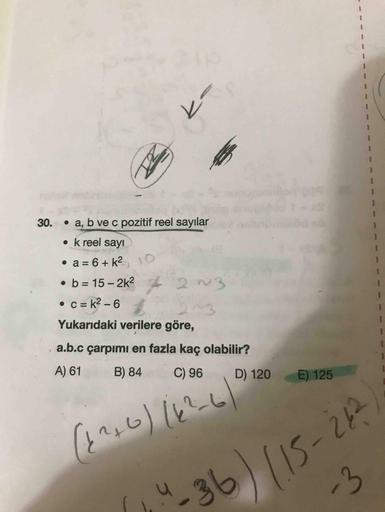 30. a, b ve c pozitif reel sayılar
• k reel sayı
. a = 6+k210
• b= 15 - 2k22 93
• C = K2-6
Yukarıdaki verilere göre,
a.b.c çarpımı en fazla kaç olabilir?
A) 61 B) 84 C) 96 D) 120
E) 125
(126) 142-610
"36) 115-26