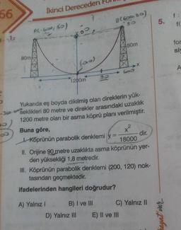 66
İkinci Dereceden Pull
Al-600, 6o)
for
80m
SAN
80m
1200m
- 360
Yukarıda eş boyda dikilmiş olan direklerin yük-
seklikleri 80 metre ve direkler arasındaki uzaklik
1200 metre olan bir asma köprü planı verilmiştir.
TOUUU
Buna göre,
Köprünün parabolik denklemi y= 8000
II. Orijine 90 metre uzaklıkta asma köprünün yer-
den yüksekliği 1,8 metredir.
III. Köprünün parabolik denklemi (200, 120) nok-
tasından geçmektedir.
ifadelerinden hangileri doğrudur?
A) Yalnız! B) I ve III C) Yalnız II
D) Yalnız III E) Il ve III
ayat van
