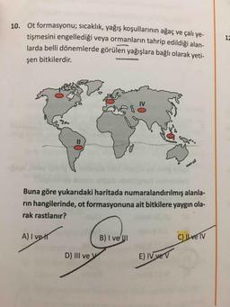 13
10. Ot formasyonu; sıcaklık, yağış koşullarinin ağaç ve çalı ye-
tişmesini engellediği veya ormanların tahrip edildiği alan-
larda belli dönemlerde görülen yağışlara bağlı olarak yeti-
şen bitkilerdir.
Buna göre yukarıdaki haritada numaralandırılmış alanla-
rin hangilerinde, ot formasyonuna ait bitkilere yaygın ola-
rak rastlanır?
A) I ver
B) I ve I
C) Ilve IV
D) III ve y
E) IV vev
