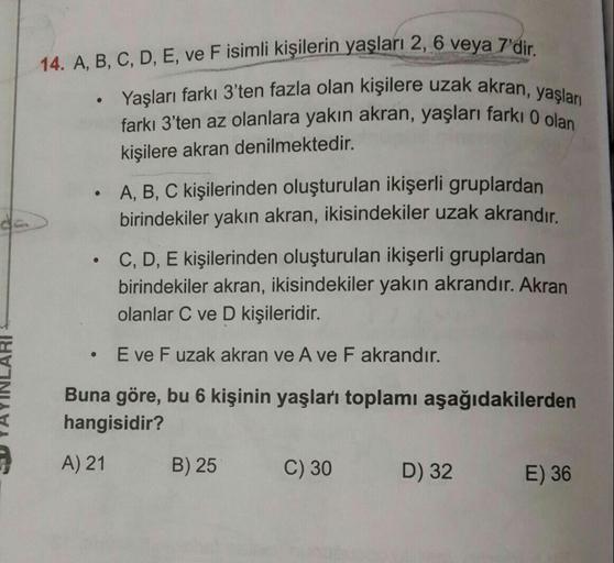 14. A. B. C, D, E, ve F isimli kişilerin yaşları 2, 6 veva 7
isilere uzak akran, yaşları
.
Yasları farkı 3'ten fazla olan kişilere uzak akran va
farkı 3'ten az olanlara yakın akran, yaşları farkı o ol
kişilere akran denilmektedir.
A, B, C kişilerinden oluş