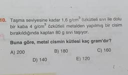 10. Taşma seviyesine kadar 1,6 g/cm özkütleli sivi ile dolu
bir kaba 4 g/cm özkütleli metalden yapılmış bir cisim
bırakıldığında kaptan 80 g sivi taşıyor.
Buna göre, metal cismin kütlesi kaç gram'dır?
A) 200
B) 180
C) 160
D) 140
E) 120
