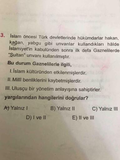 3. İslam öncesi Türk devletlerinde hükümdarlar hakan,
kağan, yabgu gibi unvanlar kullandıkları hâlde
İslamiyet'in kabulünden sonra ilk defa Gaznelilerde
"Sultan" unvanı kullanılmıştır.
Bu durum Gaznelilerle ilgili,
1. İslam kültüründen etkilenmişlerdir.
II