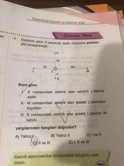 Elektriksel Kuvvet ve
Iksel Kuvvet ve Elektrik Alan
an
Çözmeden Olmaz
Elektrikle yüklü X parçacığı sayfa
gibi yerleştirilmiştir.
u X parçacığı sayfa düzlemine şekildeki
к
2d
-
3d
o
z
Buna göre;
. K noktasındaki elektrik alan vektörü L'dekine
eşittir.
II. M noktasındaki elektrik alan şiddeti L'dekinden
küçüktür.
III. N noktasındaki elektrik alan şiddeti L'dekinin iki
katıdır.
Vopy
yargılarından hangileri doğrudur?
A) Yalnız B) Yalnız II C) I ve II
byll ve III E) I, II ve III
Elektrik alanın vektörel bir büyüklük olduğunu unut-
mayın.
