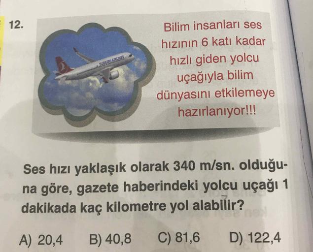 Bilim insanları ses
hızının 6 katı kadar
hızlı giden yolcu
uçağıyla bilim
dünyasını etkilemeye
hazırlanıyor!!!
Ses hızı yaklaşık olarak 340 m/sn. olduğu-
na göre, gazete haberindeki yolcu uçağı 1
dakikada kaç kilometre yol alabilir?
A) 20,4 B) 40,8 C) 81,6