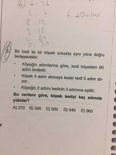 (6) 6=36
6
2. 12
6. Loaifas
3.18
Bir kedi ile bir köpek sokakta aynı yöne doğru
ilerleyecektir.
Köpeğin adımlarına göre, kedi köpekten 60
adım öndedir.
Köpek 4 adım atıncaya kadar kedi 5 adım ati-
yor.
Köpeğin 2 adımı kedinin 3 adımına eşittir.
Bu verilere