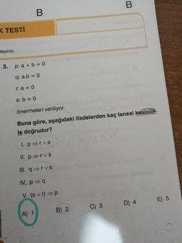 < TESTİ
leyiniz.
3.
p: a + b = 0
q: a.b = 0
r: a = 0
s: b = 0
önermeleri veriliyor.
Buna göre, aşağıdaki ifadelerden kaç tanesi kesinlik-
le doğrudur?
I. poras
II. povs
III. qərvs
IV. p=9
V. (s vr) =p
D 4
E) 5
C) 3
A) 1
B) 2
