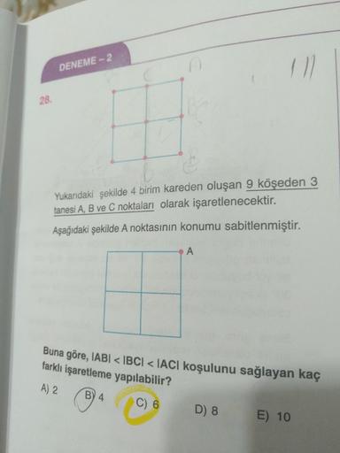 DENEME - 2
Yukarıdaki şekilde 4 birim kareden oluşan 9 köşeden 3
tanesi A, B ve C noktaları olarak işaretlenecektir.
Aşağıdaki şekilde A noktasının konumu sabitlenmiştir.
Buna göre, IABI < IBCI < IACI koşulunu sağlayan kaç
farklı işaretleme yapılabilir?
A)