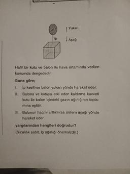 Yukari
gaz)
Aşaği
Hafif bir kutu ve balon ile hava ortamında verilen
konumda dengededir.
Buna göre;
1. Ip kesilirse balon yukan yönde hareket eder.
II. Balona ve kutuya etki eden kaldırma kuvveti
kutu ile balon içindeki gazın ağırlığının topla-
mina eşittir.
III. Balonun hacmi arttırılırsa sistem aşağı yönde
hareket eder.
yargılarından hangileri doğrudur?
(Sıcaklık sabit, ip ağırlığı önemsizdir.)
