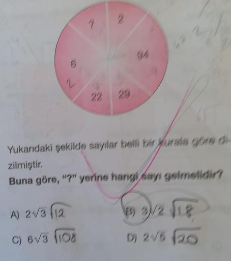 94
22
29
Yukarıdaki şekilde sayılar belli bir urala göre di
zilmiştir.
Buna göre, "?" yerine hangi sayı gelmelidir?
A) 2V3 12
2
) 3/2 18
C) 6V3 108
D) 2V5 20
