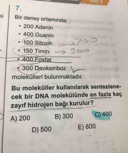 Test 5
Bir deney ortamında;
• 200 Adenin
• 400 Guanin
• 100 Sitozin.
• 150 Timing
400 Fosfat
(300 Deoksiriboz
molekülleri bulunmaktadır.
Bu moleküller kullanılarak sentezlene-
cek bir DNA molekülünde en fazla kaç
zayıf hidrojen bağı kurulur?
A) 200 B) 300 C) 400
D) 500 E) 600