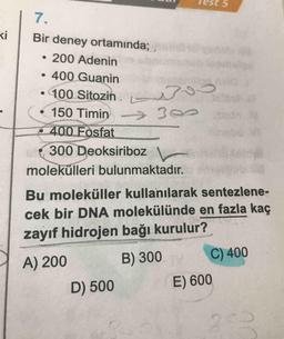 Test 5
Bir deney ortamında;
• 200 Adenin
• 400 Guanin
• 100 Sitozin.
• 150 Timing
400 Fosfat
(300 Deoksiriboz
molekülleri bulunmaktadır.
Bu moleküller kullanılarak sentezlene-
cek bir DNA molekülünde en fazla kaç
zayıf hidrojen bağı kurulur?
A) 200 B) 300 C) 400
D) 500 E) 600
