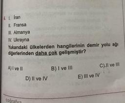 4 1. İran
II. Fransa
III. Almanya
1. Ukrayna
Yukarıdaki ülkelerden hangilerinin demir yolu ağı
diğerlerinden daha çok gelişmiştir?
A) I ve II
B) I ve III
C).Il ve III
D) Il ve IV
E) III ve IV
coğrafya