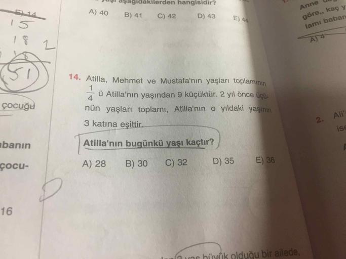 vuzl aşagıdakilerden hangisidir?
A) 40 B) 41 C) 42 D) 43
5
14
E) 44
Anne
göre,, kaç y
lamı baban
14
çocuğu
14. Atilla, Mehmet ve Mustafa'nın yaşları toplamının
Āü Atilla'nın yaşından 9 küçüktür. 2 yıl önce üçü-
nün yaşları toplamı, Atilla'nın o yıldaki yaş
