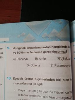 9. Aşağıdaki organizmalardan hangisinde iki =
ye bölünme ile üreme gerçekleşemez?
A) Planarya B) Amip ) Bakter
D) Öglena E) Paramesyum
10. Eşeysiz üreme biçimlerinden biri olan to
murcuklanma ile ilgili,
lik
1. Maya mantarı gibi bazı bir hücreli canli
ile hidra ve mercan gibi bazı omurgasızlo
dari