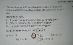 Bitkisel Yapila
1. Bitkinin toprak üstü kısımlarındaki epidermis hücreleri
kütin maddesini salgılayarak kütikula tabakasını oluştu-
rur.
Bu tabaka için,
1. Toprak üstü organlarının aşırı su kayblar önler.
II. Bitkiye mekanik destek sağlar ve korur.
III. Işığın alt kısımlara geçmesini engeller.
yargılarından hangileri doğrudur?
A) Yalnızl.
C) I ve III.
D) Il ve III. (, II ve III.