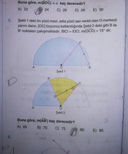 Buna göre, m(BDC) = a kaç derecedir?
A) 22 (B) 24 C) 26 D) 28
E) 30
Şekil 1 deki ön yüzü mavi, arka yüzü sarı renkli olan O merkezli
yarım daire, JOC) boyunca katlandığında Şekil 2 deki gibi Dlle
B' noktaları çakışmaktadır. IBCI = IDCI, m(OCD) = 15° dir.
Şekil 1
150
H
Şekil 2
Buna göre, m(AB') kaç derecedir?
A) 65 B) 70 C) 75 p) 80
E) 85
