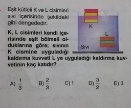 Eşit kütleli K ve L cisimleri
Sivi içerisinde şekildeki
gibi dengededir.
K, L cisimleri kendi içe-
risinde eşit bölmeli ol-
duklarına göre; sivinin SIVI
K cismine uyguladığı
kaldırma kuvveti L ye uyguladığı kaldırma kuv-
vetinin kaç katıdır?
A)
B)
WIN
C)1
D)
im
NI
E) 3
